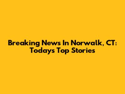 Breaking News In Norwalk, CT: Today's Top Stories