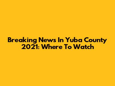 Breaking News In Yuba County 2021: Where To Watch