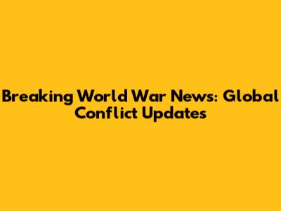 Breaking World War News: Global Conflict Updates