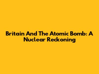 Britain And The Atomic Bomb: A Nuclear Reckoning