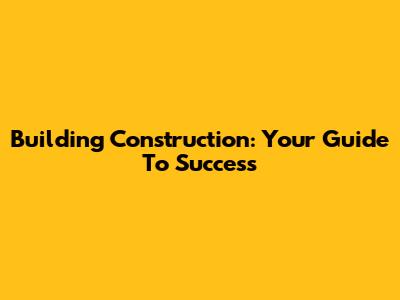 Building Construction: Your Guide To Success