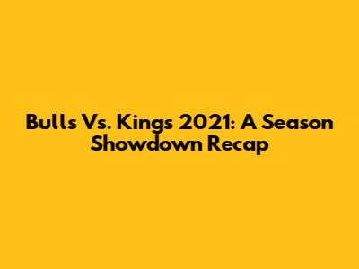 Bulls Vs. Kings 2021: A Season Showdown Recap