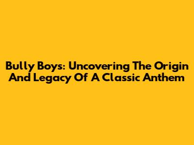 Bully Boys: Uncovering The Origin And Legacy Of A Classic Anthem