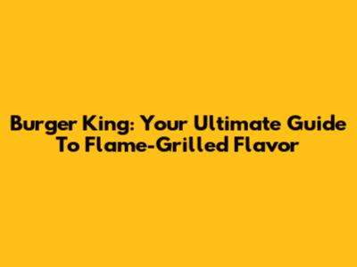 Burger King: Your Ultimate Guide To Flame-Grilled Flavor