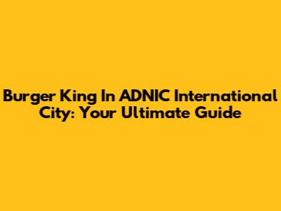 Burger King In ADNIC International City: Your Ultimate Guide