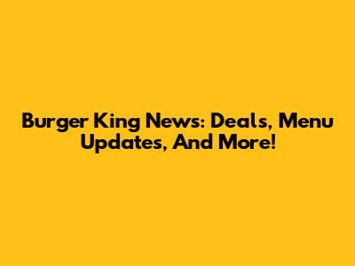 Burger King News: Deals, Menu Updates, And More!