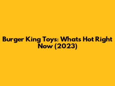 Burger King Toys: What's Hot Right Now (2023)