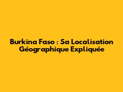 Burkina Faso : Sa Localisation Géographique Expliquée