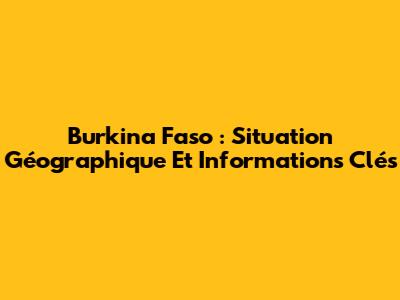 Burkina Faso : Situation Géographique Et Informations Clés