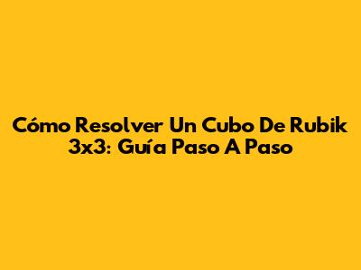 Cómo Resolver Un Cubo De Rubik 3x3: Guía Paso A Paso