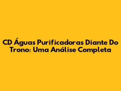 CD 'Águas Purificadoras Diante Do Trono': Uma Análise Completa