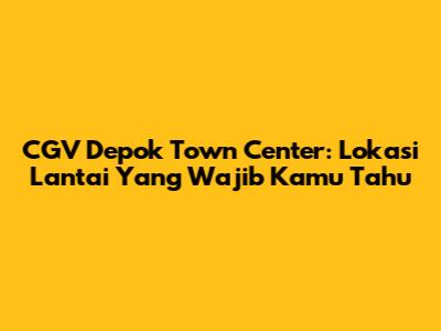 CGV Depok Town Center: Lokasi Lantai Yang Wajib Kamu Tahu