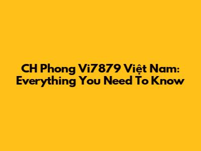 CH Phong Vi7879 Việt Nam: Everything You Need To Know