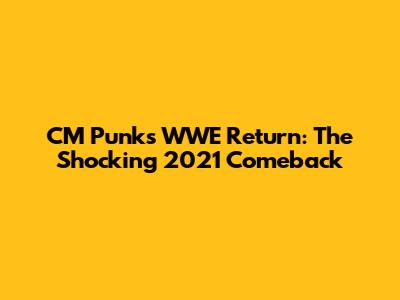 CM Punk's WWE Return: The Shocking 2021 Comeback
