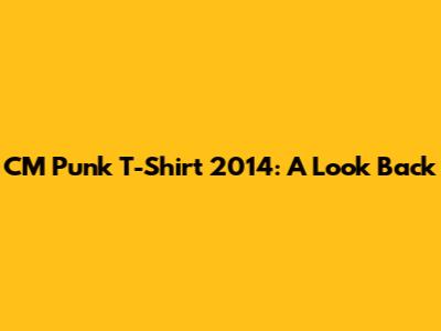 CM Punk T-Shirt 2014: A Look Back