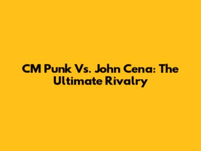 CM Punk Vs. John Cena: The Ultimate Rivalry