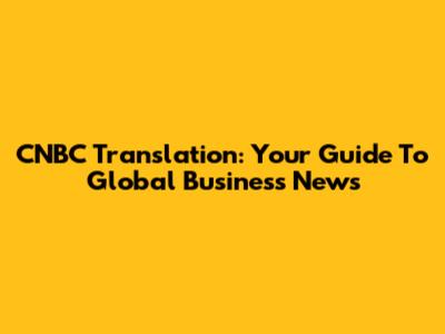 CNBC Translation: Your Guide To Global Business News