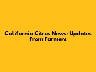 California Citrus News: Updates From Farmers