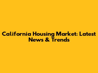 California Housing Market: Latest News & Trends