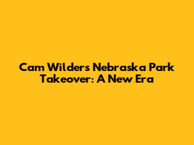 Cam Wilder's Nebraska Park Takeover: A New Era