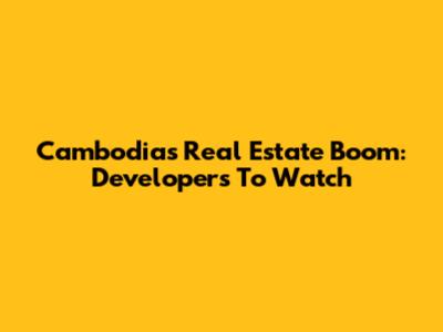 Cambodia's Real Estate Boom: Developers To Watch