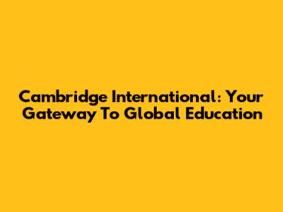 Cambridge International: Your Gateway To Global Education