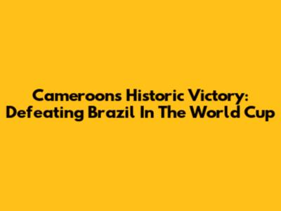 Cameroon's Historic Victory: Defeating Brazil In The World Cup
