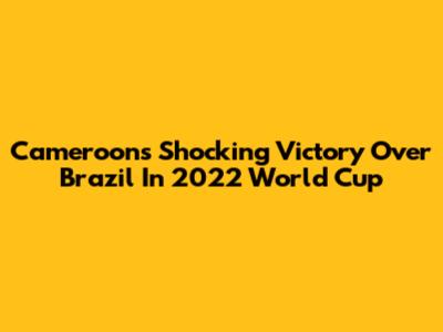 Cameroon's Shocking Victory Over Brazil In 2022 World Cup