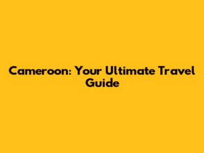 Cameroon: Your Ultimate Travel Guide