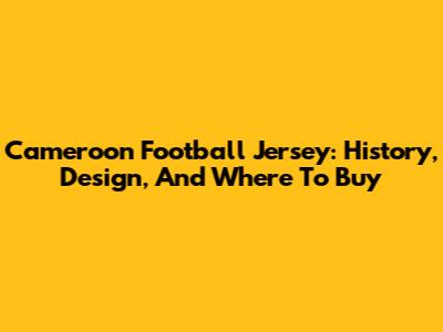 Cameroon Football Jersey: History, Design, And Where To Buy