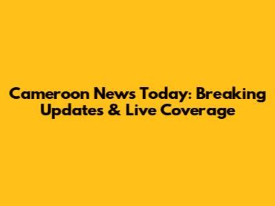 Cameroon News Today: Breaking Updates & Live Coverage
