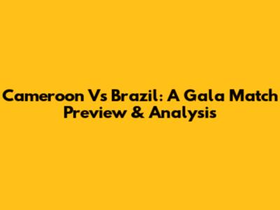 Cameroon Vs Brazil: A Gala Match Preview & Analysis