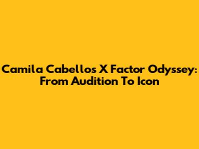 Camila Cabello's X Factor Odyssey: From Audition To Icon