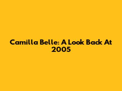 Camilla Belle: A Look Back At 2005