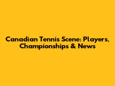 Canadian Tennis Scene: Players, Championships & News