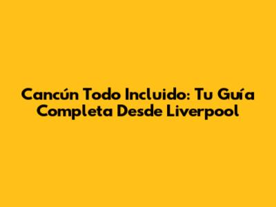 Cancún Todo Incluido: Tu Guía Completa Desde Liverpool