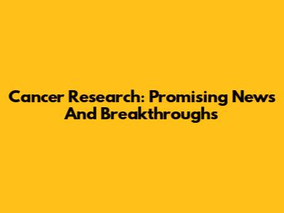 Cancer Research: Promising News And Breakthroughs