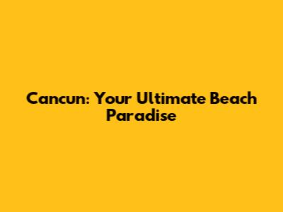 Cancun: Your Ultimate Beach Paradise