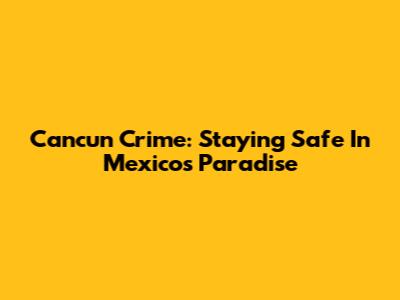 Cancun Crime: Staying Safe In Mexico's Paradise