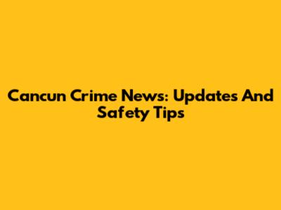 Cancun Crime News: Updates And Safety Tips