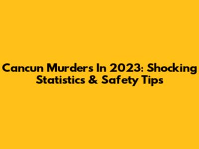 Cancun Murders In 2023: Shocking Statistics & Safety Tips