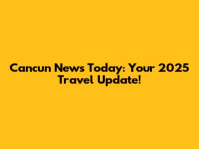 Cancun News Today: Your 2025 Travel Update!