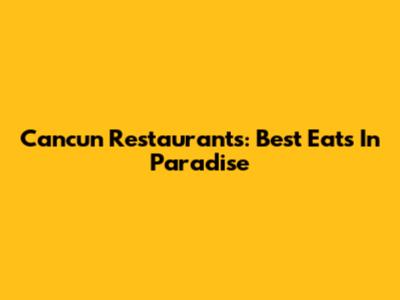 Cancun Restaurants: Best Eats In Paradise