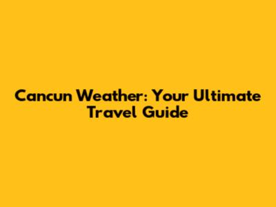 Cancun Weather: Your Ultimate Travel Guide