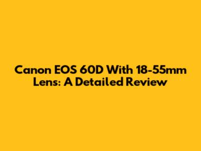 Canon EOS 60D With 18-55mm Lens: A Detailed Review