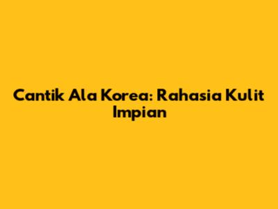 Cantik Ala Korea: Rahasia Kulit Impian