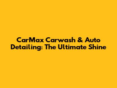 CarMax Carwash & Auto Detailing: The Ultimate Shine
