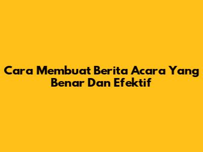 Cara Membuat Berita Acara Yang Benar Dan Efektif