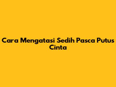 Cara Mengatasi Sedih Pasca Putus Cinta