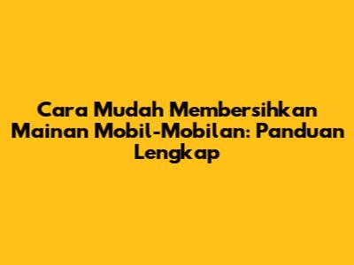 Cara Mudah Membersihkan Mainan Mobil-Mobilan: Panduan Lengkap